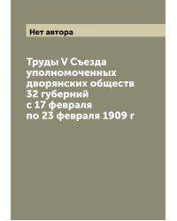Труды V Съезда уполномоченных дворянских обществ 32 губерний с 17 февраля по 23 февраля 1909 г