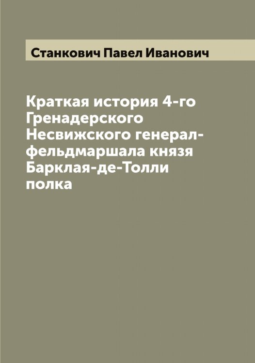 Обложка книги «Краткая история 4-го Гренадерского Несвижского генерал-фельдмаршала князя Барклая-де-Толли полка» — Станкович Павел Иванович, ISBN 9785519752565