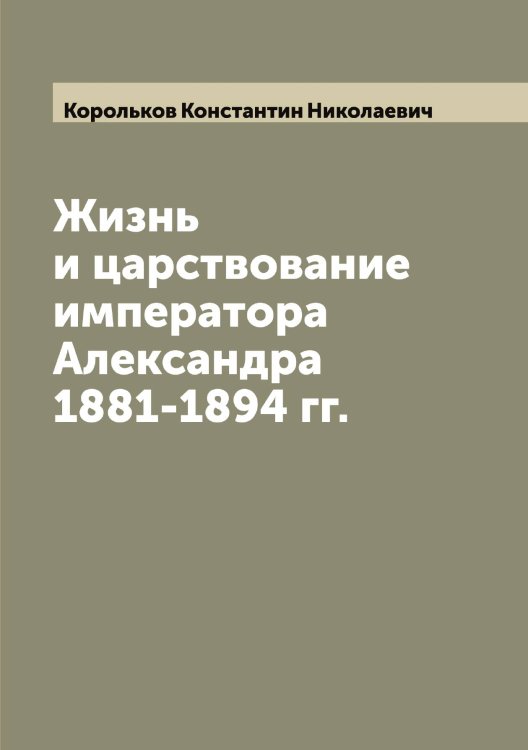 Обложка книги «Жизнь и царствование императора Александра 1881-1894 гг.» — Корольков Константин Николаевич, ISBN 9785519904582