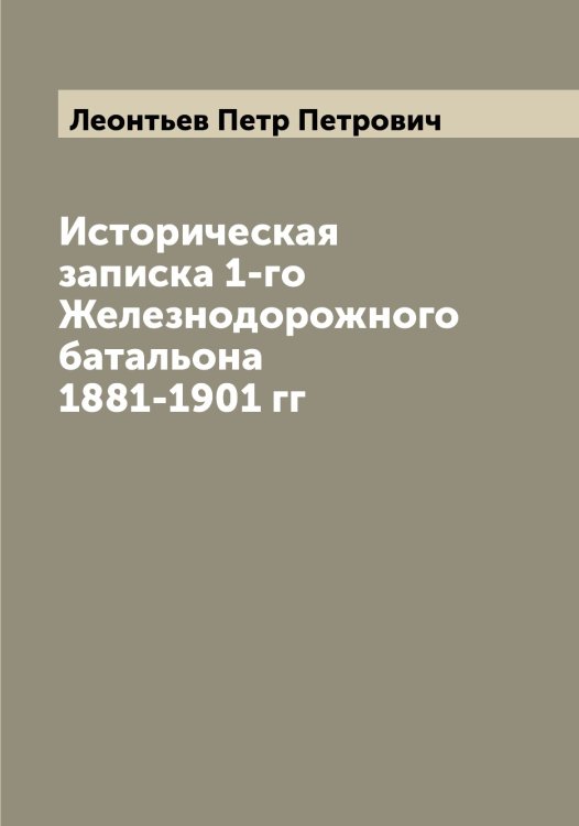 Обложка книги «Историческая записка 1-го Железнодорожного батальона 1881-1901 гг» — Леонтьев Петр Петрович, ISBN 9785519931915