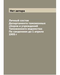 Личный состав Департамента таможенных сборов и учреждений Таможенного ведомства: По сведениям до 1 апреля 1905 г