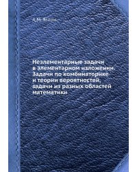 Неэлементарные задачи в элементарном изложении. Задачи по комбинаторике и теории вероятностей, задачи из разных областей математики