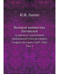 Великое княжество Литовское за время от заключения Люблинской унии до смерти Стефана Батория (1569-1586). Том 1