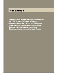 Материалы и постановления Комитета 5 и 12 мая 1907 года по вопросу о замене запасных и части основных капиталов акционерных земельных банков 6% именными записями Крестьянского поземельного банка