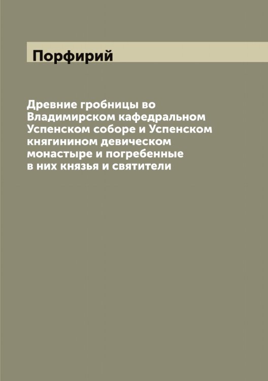 Обложка книги «Древние гробницы во Владимирском кафедральном Успенском соборе и Успенском княгинином девическом монастыре и погребенные в них князья и святители» — Порфирий, ISBN 9785519791847