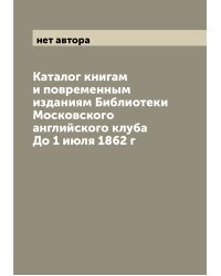 Каталог книгам и повременным изданиям Библиотеки Московского английского клуба До 1 июля 1862 г