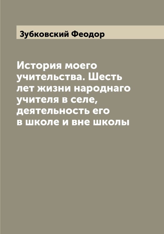 Обложка книги «История моего учительства. Шесть лет жизни народнаго учителя в селе, деятельность его в школе и вне школы» — Зубковский Феодор, ISBN 9785519864268