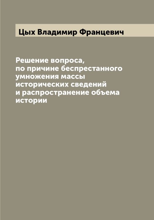 Обложка книги «Решение вопроса, по причине беспрестанного умножения массы исторических сведений и распространение объема истории» — Цых Владимир Францевич, ISBN 9785521296644