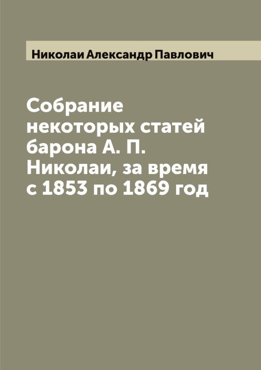 Обложка книги «Собрание некоторых статей барона А. П. Николаи, за время с 1853 по 1869 год» — Николаи Александр Павлович, ISBN 9785519997447