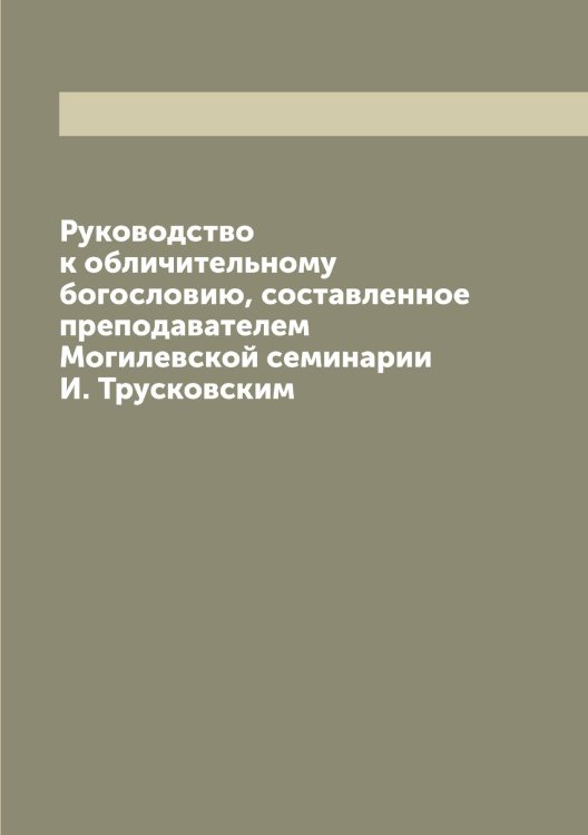 Обложка книги «Руководство к обличительному богословию, составленное преподавателем Могилевской семинарии И. Трусковским» — Трусковский Иван Петрович, ISBN 9785519775588