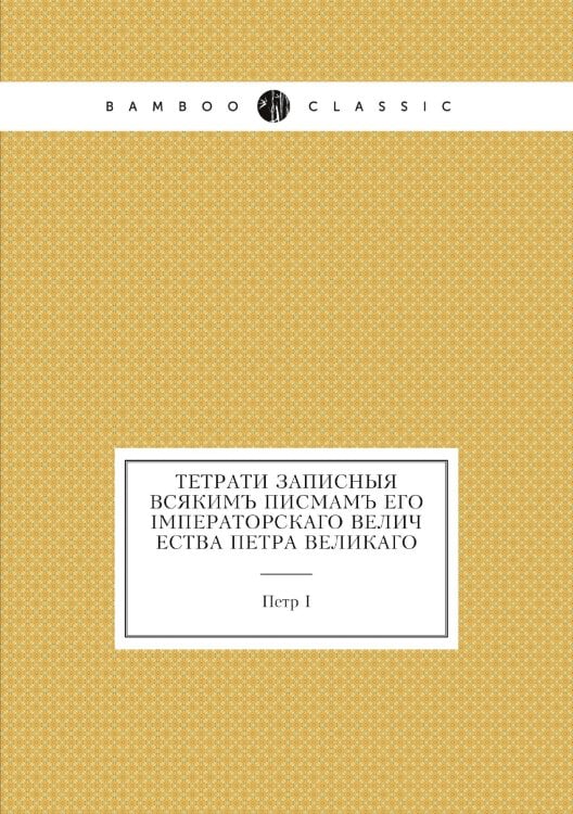 Тетрати записныя всякимъ писмамъ его Iмператорскаго Величества Петра Великаго