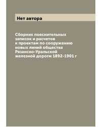 Сборник пояснительных записок и расчетов к проектам по сооружению новых линий общества Рязанско-Уральской железной дорогм 1892-1901 г