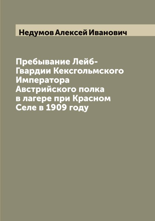 Обложка книги «Пребывание Лейб-Гвардии Кексгольмского Императора Австрийского полка в лагере при Красном Селе в 1909 году» — Недумов Алексей Иванович, ISBN 9785519987950
