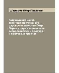 Разсуждение какие законные причины его царское величество Петр Первыи царь и повелитель всероссиискии и протчая, и протчая, и протчая