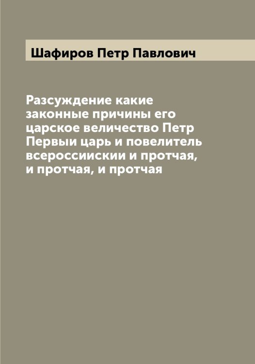 Обложка книги «Разсуждение какие законные причины его царское величество Петр Первыи царь и повелитель всероссиискии и протчая, и протчая, и протчая» — Шафиров Петр Павлович, ISBN 9785521307081