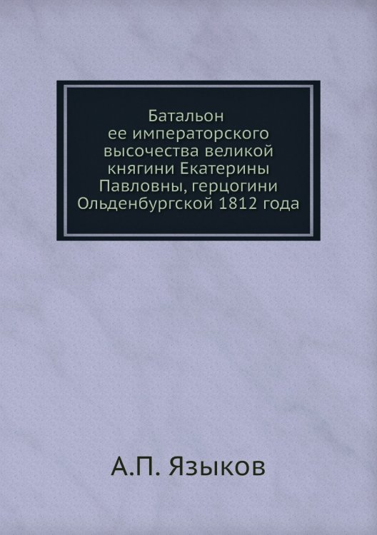 Обложка книги «Батальон ее императорского высочества великой княгини Екатерины Павловны, герцогини Ольденбургской 1812 года» — А.П. Языков, ISBN 9785518074682