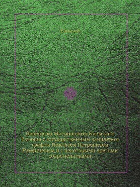 Переписка Митрополита Киевского Евгения с государственным канцлером графом Николаем Петровичем Румянцевым и с некоторыми другими современниками