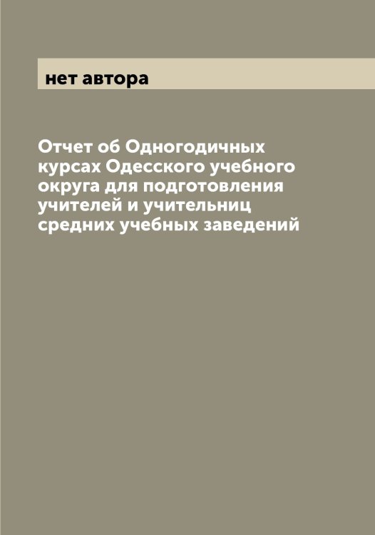 Обложка книги «Отчет об Одногодичных курсах Одесского учебного округа для подготовления учителей и учительниц средних учебных заведений» — нет автора, ISBN 9785521261154