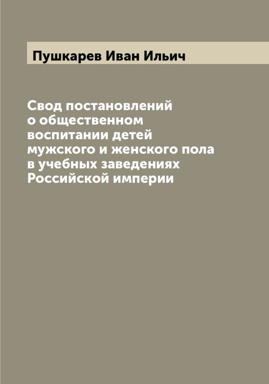 Обложка книги «Свод постановлений о общественном воспитании детей мужского и женского пола в учебных заведениях Российской империи» — Пушкарев Иван Ильич, ISBN 9785519799126