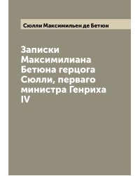 Записки Максимилиана Бетюна герцога Сюлли, перваго министра Генриха IV