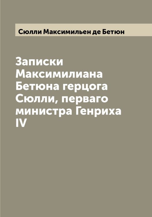 Обложка книги «Записки Максимилиана Бетюна герцога Сюлли, перваго министра Генриха IV» — Сюлли Максимильен де Бетюн, ISBN 9785519761581