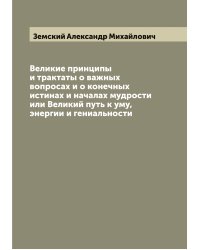 Великие принципы и трактаты о важных вопросах и о конечных истинах и началах мудрости или Великий путь к уму, энергии и гениальности