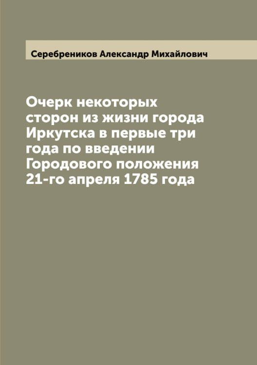 Обложка книги «Очерк некоторых сторон из жизни города Иркутска в первые три года по введении Городового положения 21-го апреля 1785 года» — Серебреников Александр Михайлович, ISBN 9785519733434