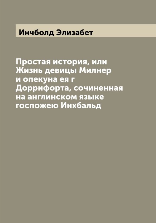 Обложка книги «Простая история, или Жизнь девицы Милнер и опекуна ея г Доррифорта, сочиненная на англинском языке госпожею Инхбальд» — Инчболд Элизабет, ISBN 9785519871327