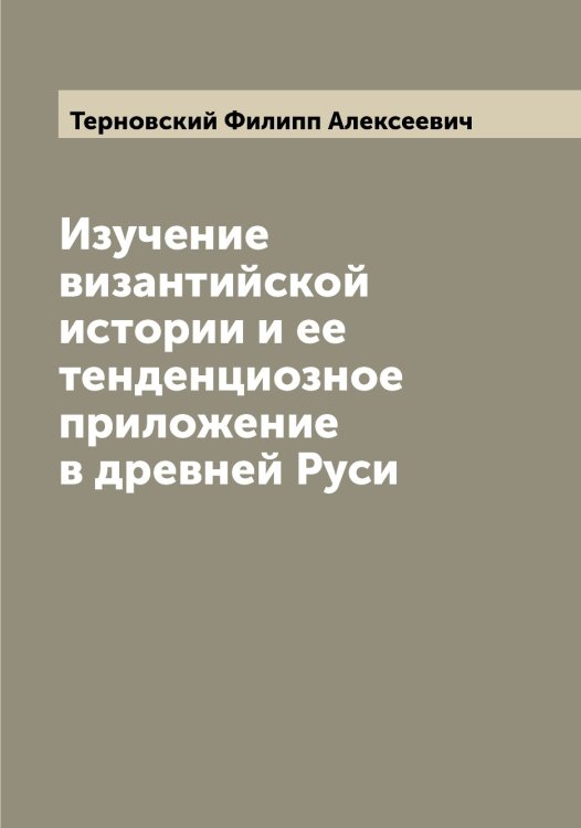 Обложка книги «Изучение византийской истории и ее тенденциозное приложение в древней Руси» — Терновский Филипп Алексеевич, ISBN 9785519765473