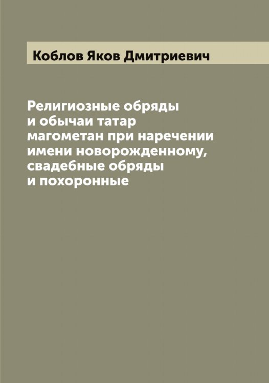 Обложка книги «Религиозные обряды и обычаи татар магометан при наречении имени новорожденному, свадебные обряды и похоронные» — Коблов Яков Дмитриевич, ISBN 9785519894999
