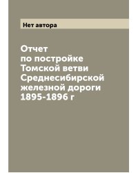 Отчет по постройке Томской ветви Среднесибирской железной дороги 1895-1896 г
