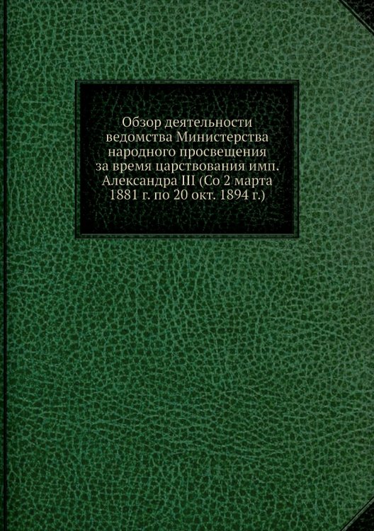 Обзор деятельности ведомства Министерства народного просвещения за время царствования имп. Александра III (Со 2 марта 1881 г. по 20 окт. 1894 г.)