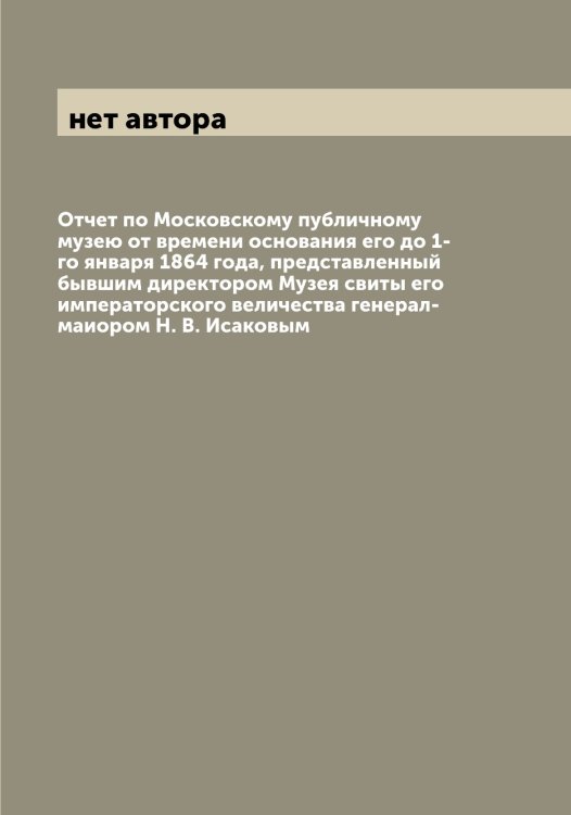 Обложка книги «Отчет по Московскому публичному музею от времени основания его до 1-го января 1864 года, представленный бывшим директором Музея свиты его императорского величества генерал-маиором Н. В. Исаковым» — нет автора, ISBN 9785519977814
