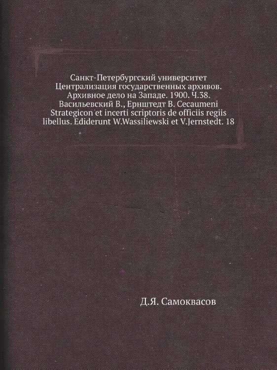 Санкт-Петербургский университет Централизация государственных архивов. Архивное дело на Западе. 1900. Ч.38. Васильевский В., Ернштедт В. Cecaumeni Strategicon et incerti scriptoris de officiis regiis libellus. Ediderunt W.Wassiliewski et V.Jernstedt. 18