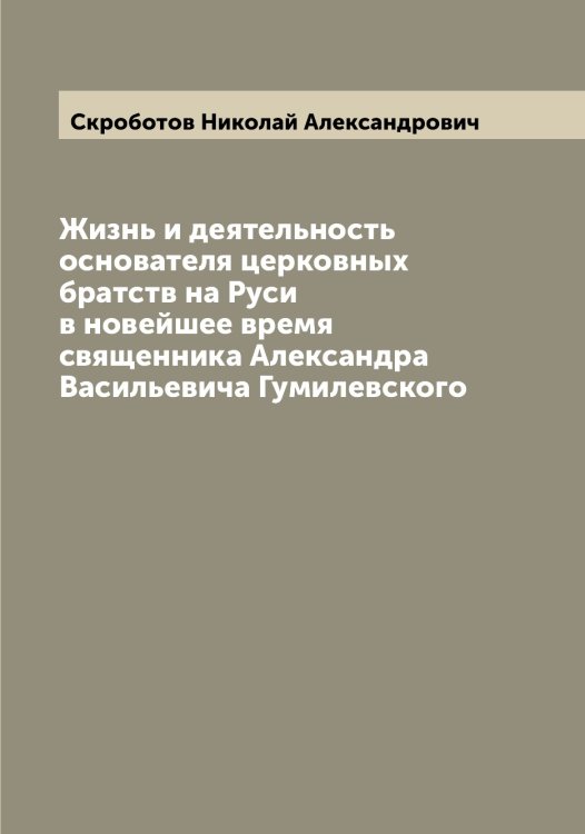 Обложка книги «Жизнь и деятельность основателя церковных братств на Руси в новейшее время священника Александра Васильевича Гумилевского» — Скроботов Николай Александрович, ISBN 9785519738828