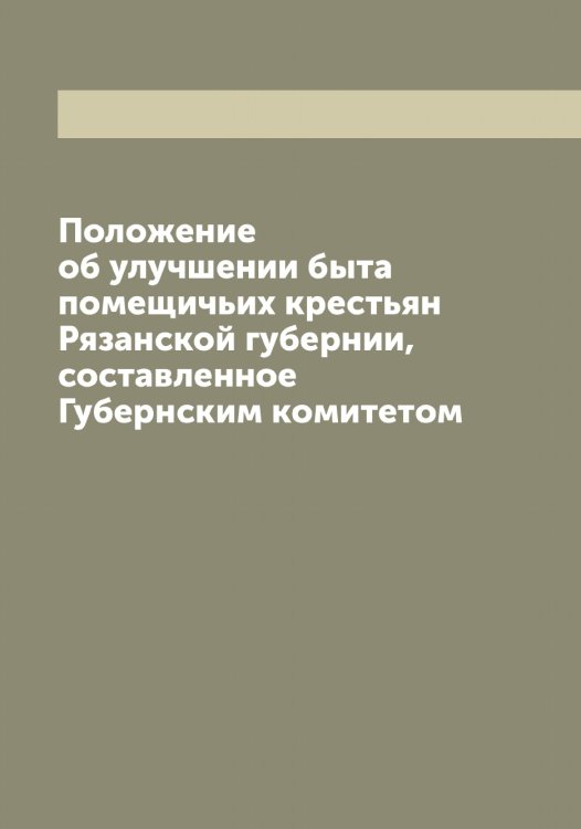 Обложка книги «Положение об улучшении быта помещичьих крестьян Рязанской губернии, составленное Губернским комитетом» — Нет автора, ISBN 9785519842747