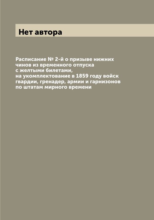 Обложка книги «Расписание № 2-й о призыве нижних чинов из временного отпуска с желтыми билетами, на укомплектование в 1859 году войск гвардии, гренадер, армии и гарнизонов по штатам мирного времени» — Нет автора, ISBN 9785519815499