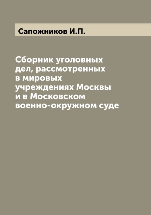 Обложка книги «Сборник уголовных дел, рассмотренных в мировых учреждениях Москвы и в Московском военно-окружном суде» — Сапожников И.П., ISBN 9785519847797