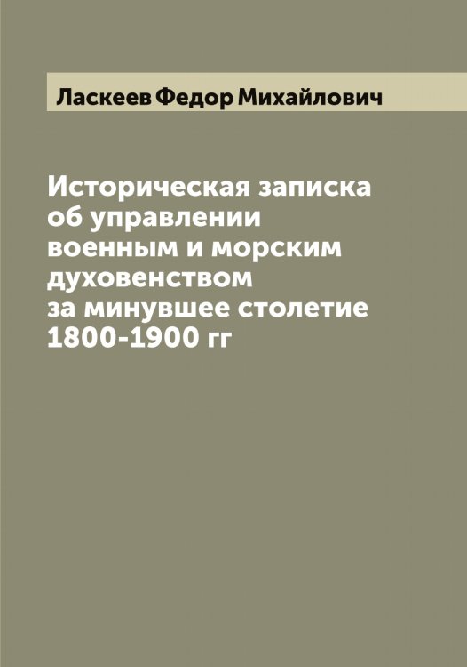 Обложка книги «Историческая записка об управлении военным и морским духовенством за минувшее столетие 1800-1900 гг» — Ласкеев Федор Михайлович, ISBN 9785519925198