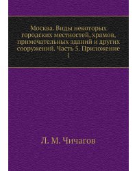 Москва. Виды некоторых городских местностей, храмов, примечательных зданий и других сооружений. Часть 5. Приложение 1