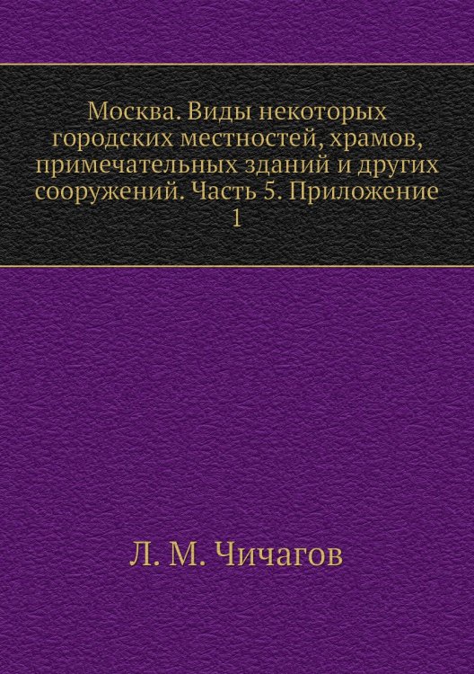 Москва. Виды некоторых городских местностей, храмов, примечательных зданий и других сооружений. Часть 5. Приложение 1