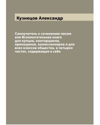 Самоучитель к сочинению писем или Вспомогательная книга для купцов, конторщиков, прикащиков, комиссионеров и для всех классов общества, в четырех частях, содержащая в себе