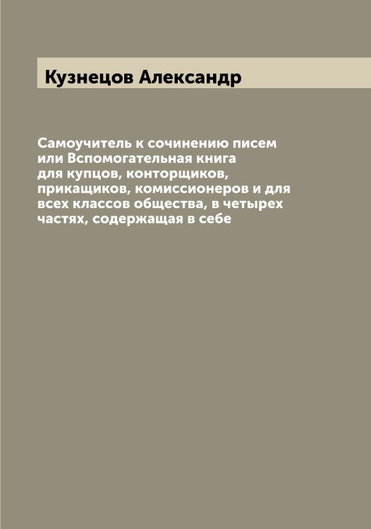 Обложка книги «Самоучитель к сочинению писем или Вспомогательная книга для купцов, конторщиков, прикащиков, комиссионеров и для всех классов общества, в четырех частях, содержащая в себе» — Кузнецов Александр, ISBN 9785519915915