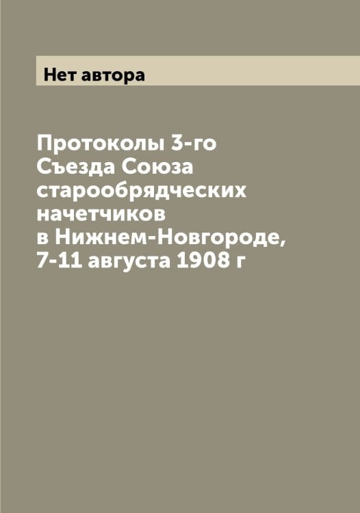 Обложка книги «Протоколы 3-го Съезда Союза старообрядческих начетчиков в Нижнем-Новгороде, 7-11 августа 1908 г» — Нет автора, ISBN 9785519750431
