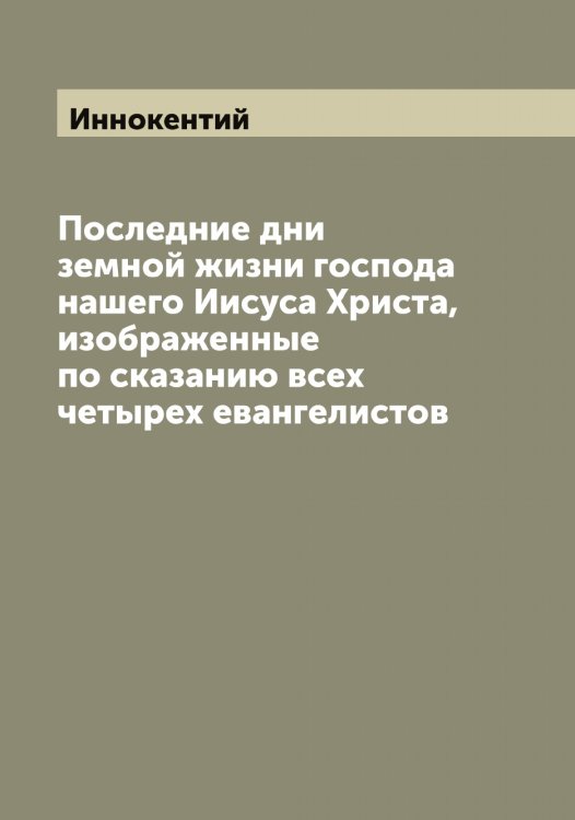 Последние дни земной жизни господа нашего Иисуса Христа, изображенные по сказанию всех четырех евангелистов Обложка книги «Последние дни земной жизни господа нашего Иисуса Христа, изображенные по сказанию всех четырех евангелистов» — Иннокентий, ISBN 9785519870436