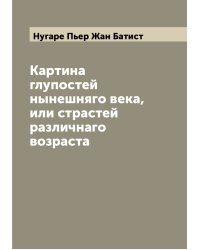 Картина глупостей нынешняго века, или страстей различнаго возраста