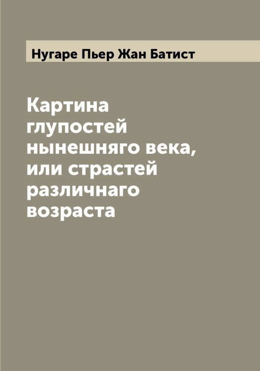 Обложка книги «Картина глупостей нынешняго века, или страстей различнаго возраста» — Нугаре Пьер Жан Батист, ISBN 9785521257621