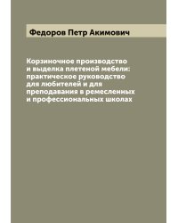 Корзиночное производство и выделка плетеной мебели: практическое руководство для любителей и для преподавания в ремесленных и профессиональных школах