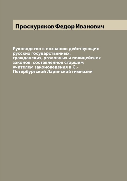 Обложка книги «Руководство к познанию действующих русских государственных, гражданских, уголовных и полицейских законов, составленное старшим учителем законоведения в С.-Петербургской Ларинской гимназии» — Проскуряков Федор Иванович, ISBN 9785519796835