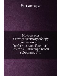 Материалы к историческому обзору деятельности Горбатовскаго Уезднаго Земства, Нижегородской губернии. Т. 1